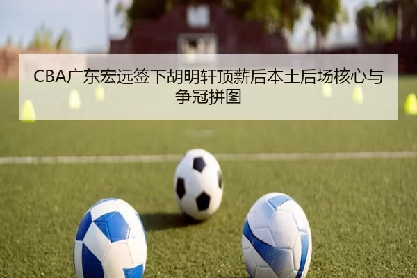 CBA广东宏远签下胡明轩顶薪后本土后场核心与争冠拼图